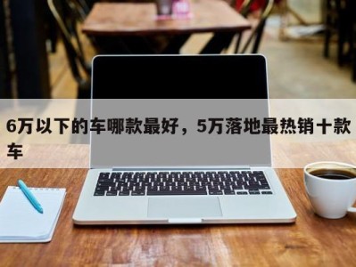 6万以下的车哪款最好，5万落地最热销十款车