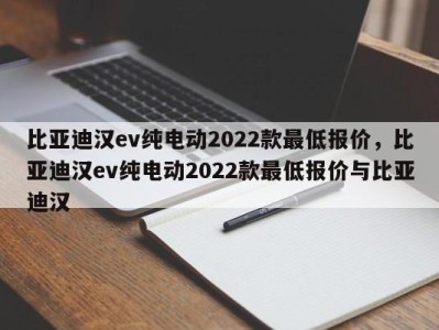 比亚迪汉ev纯电动2022款最低报价，比亚迪汉ev纯电动2022款最低报价与比亚迪汉
