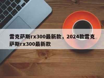 雷克萨斯rx300最新款,2024款雷克萨斯rx300最新款