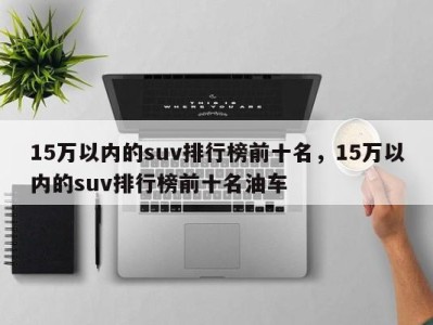 15万以内的suv排行榜前十名,15万以内的suv排行榜前十名油车