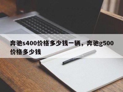 奔驰s400价格多少钱一辆,奔驰g500价格多少钱