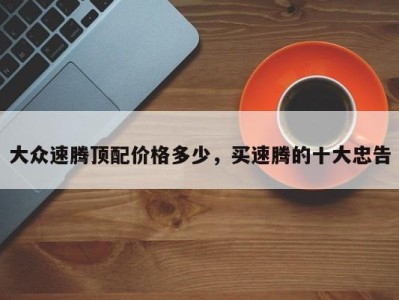 大众速腾顶配价格多少,买速腾的十大忠告