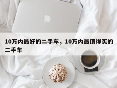 10万内最好的二手车,10万内最值得买的二手车