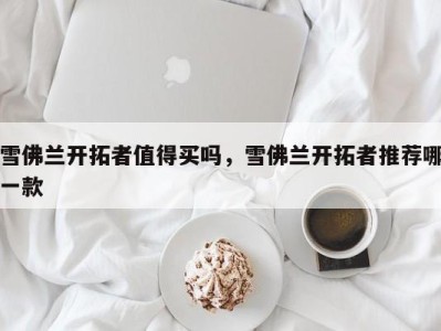 雪佛兰开拓者值得买吗，雪佛兰开拓者推荐哪一款