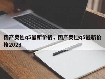 国产奥迪q5最新价格,国产奥迪q5最新价格2023
