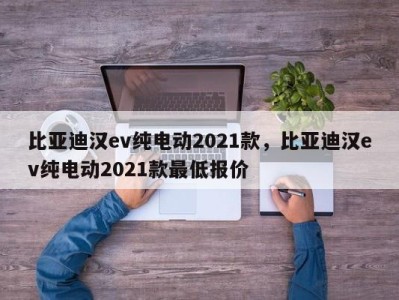比亚迪汉ev纯电动2021款,比亚迪汉ev纯电动2021款最低报价