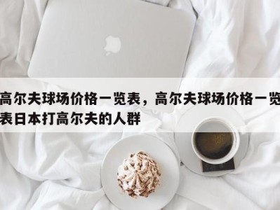 高尔夫球场价格一览表,高尔夫球场价格一览表日本打高尔夫的人群