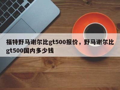 福特野马谢尔比gt500报价,野马谢尔比gt500国内多少钱