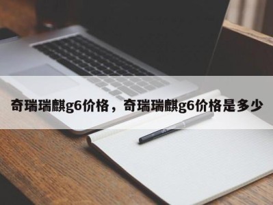 奇瑞瑞麒g6价格,奇瑞瑞麒g6价格是多少
