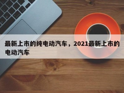 最新上市的纯电动汽车，2021最新上市的电动汽车