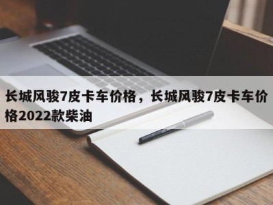长城风骏7皮卡车价格，长城风骏7皮卡车价格2022款柴油