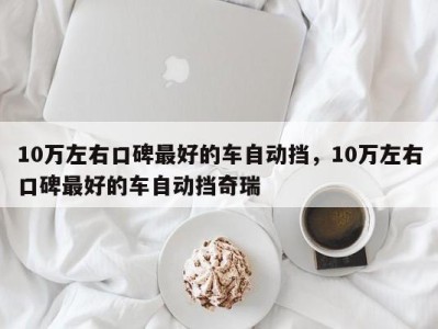 10万左右口碑最好的车自动挡,10万左右口碑最好的车自动挡奇瑞