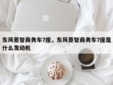 东风菱智商务车7座,东风菱智商务车7座是什么发动机
