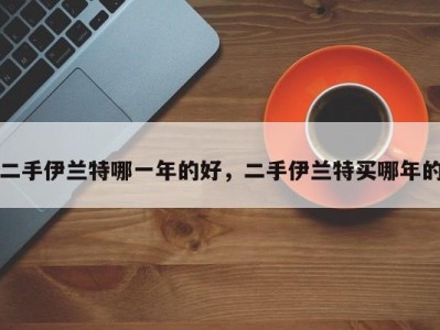 二手伊兰特哪一年的好，二手伊兰特买哪年的