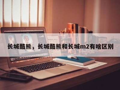 长城酷熊，长城酷熊和长城m2有啥区别