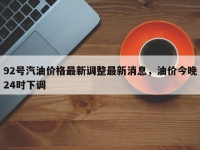 92号汽油价格最新调整最新消息，油价今晚24时下调