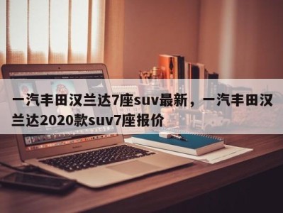一汽丰田汉兰达7座suv最新，一汽丰田汉兰达2020款suv7座报价