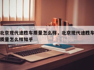 北京现代途胜车质量怎么样,北京现代途胜车质量怎么样知乎
