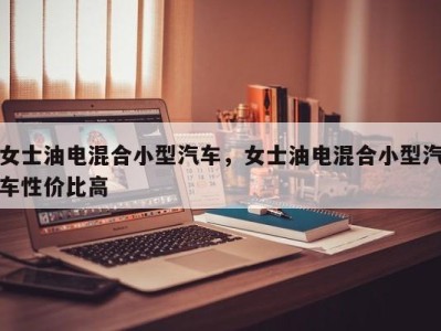女士油电混合小型汽车,女士油电混合小型汽车性价比高
