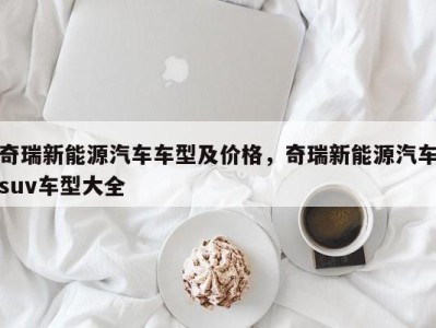 奇瑞新能源汽车车型及价格,奇瑞新能源汽车suv车型大全