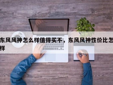东风风神怎么样值得买不,东风风神性价比怎样