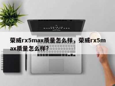荣威rx5max质量怎么样,荣威rx5max质量怎么样?