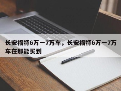长安福特6万一7万车,长安福特6万一7万车在那能买到