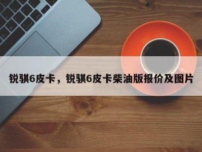 锐骐6皮卡，锐骐6皮卡柴油版报价及图片