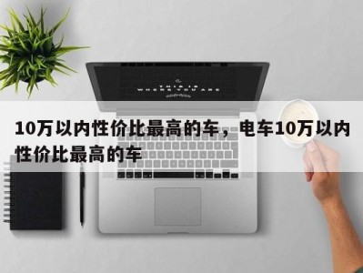 10万以内性价比最高的车,电车10万以内性价比最高的车