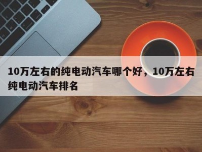 10万左右的纯电动汽车哪个好,10万左右纯电动汽车排名