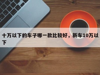 十万以下的车子哪一款比较好,新车10万以下