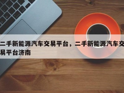 二手新能源汽车交易平台,二手新能源汽车交易平台济南