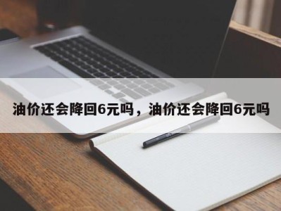 油价还会降回6元吗，油价还会降回6元吗