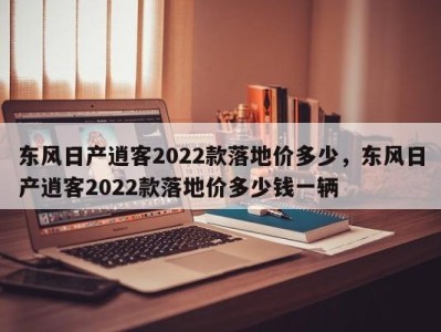 东风日产逍客2022款落地价多少，东风日产逍客2022款落地价多少钱一辆
