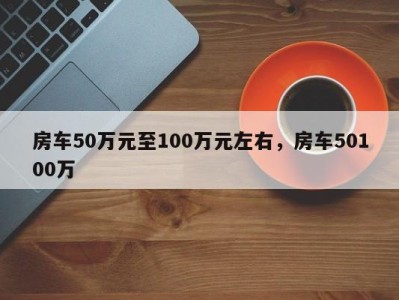 房车50万元至100万元左右,房车50100万