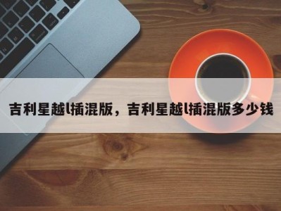 吉利星越l插混版,吉利星越l插混版多少钱
