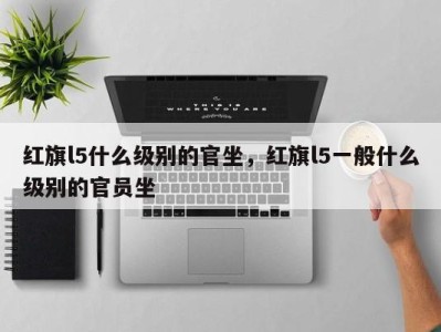 红旗l5什么级别的官坐,红旗l5一般什么级别的官员坐