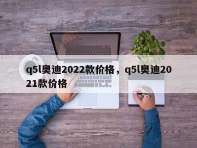 q5l奥迪2022款价格,q5l奥迪2021款价格