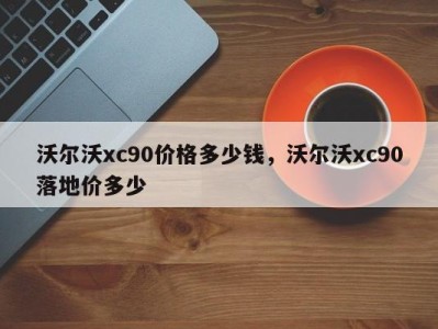 沃尔沃xc90价格多少钱,沃尔沃xc90落地价多少