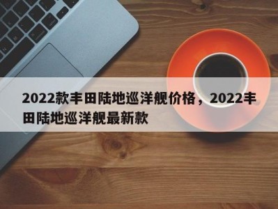 2022款丰田陆地巡洋舰价格，2022丰田陆地巡洋舰最新款