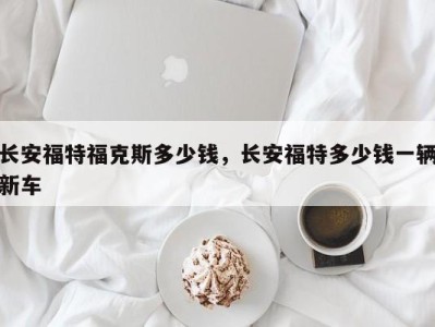 长安福特福克斯多少钱,长安福特多少钱一辆新车