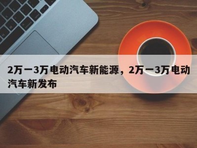 2万一3万电动汽车新能源，2万一3万电动汽车新发布