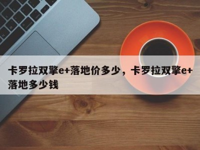 卡罗拉双擎e+落地价多少,卡罗拉双擎e+落地多少钱