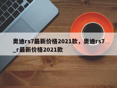 奥迪rs7最新价格2021款，奥迪rs7_r最新价格2021款