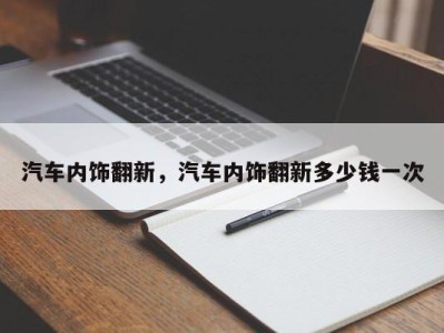 汽车内饰翻新,汽车内饰翻新多少钱一次
