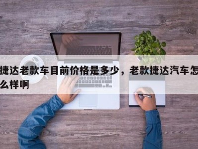 捷达老款车目前价格是多少,老款捷达汽车怎么样啊