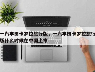 一汽丰田卡罗拉旅行版,一汽丰田卡罗拉旅行版什么时候在中国上市