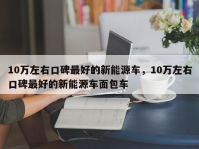 10万左右口碑最好的新能源车,10万左右口碑最好的新能源车面包车