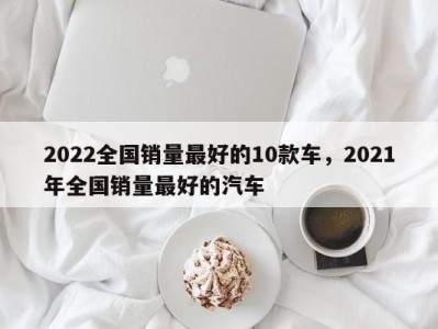2022全国销量最好的10款车,2021年全国销量最好的汽车