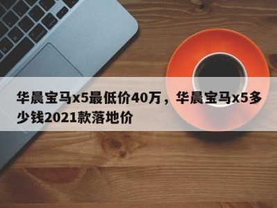 华晨宝马x5最低价40万,华晨宝马x5多少钱2021款落地价